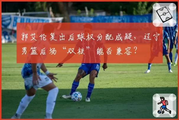 郭艾伦复出后球权分配成疑，辽宁男篮后场“双核”能否兼容？