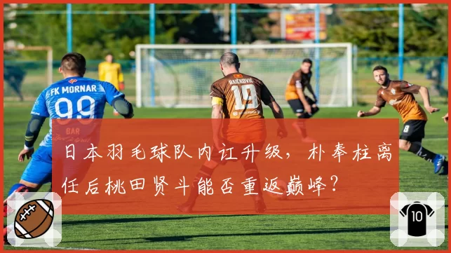 日本羽毛球队内讧升级，朴奉柱离任后桃田贤斗能否重返巅峰？