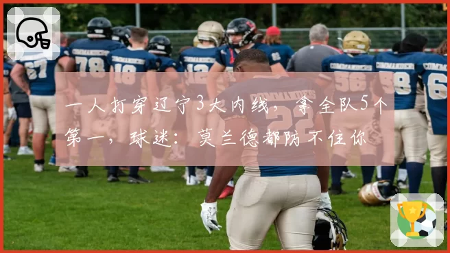 一人打穿辽宁3大内线，拿全队5个第一，球迷：莫兰德都防不住你