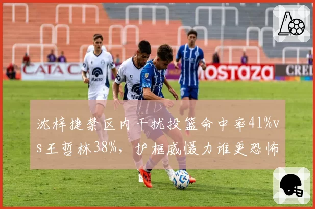 沈梓捷禁区内干扰投篮命中率41%vs王哲林38%，护框威慑力谁更恐怖