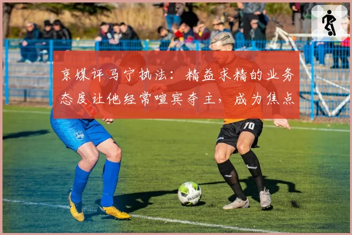 京媒评马宁执法：精益求精的业务态度让他经常喧宾夺主，成为焦点