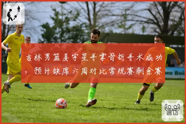 吉林男篮姜宇星手掌骨折手术成功，预计缺席六周对比常规赛剩余赛程压力