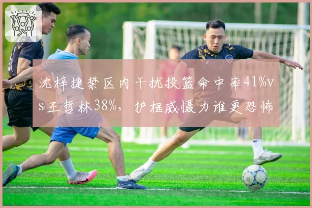 沈梓捷禁区内干扰投篮命中率41%vs王哲林38%，护框威慑力谁更恐怖