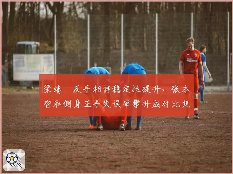 梁靖崑反手相持稳定性提升，张本智和侧身正手失误率攀升成对比焦点