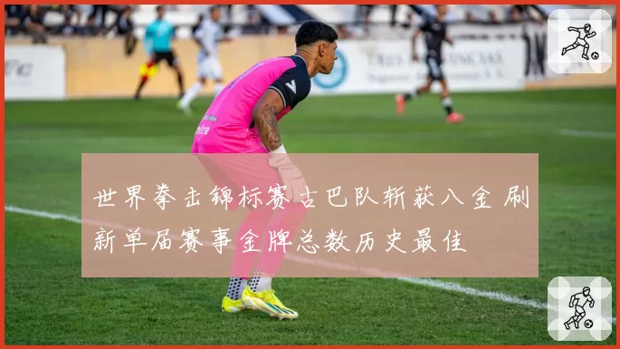 世界拳击锦标赛古巴队斩获八金 刷新单届赛事金牌总数历史最佳