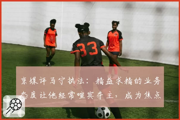 京媒评马宁执法：精益求精的业务态度让他经常喧宾夺主，成为焦点
