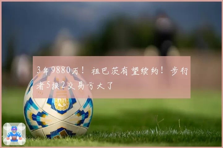 3年9880万！祖巴茨有望续约！步行者5换2交易亏大了