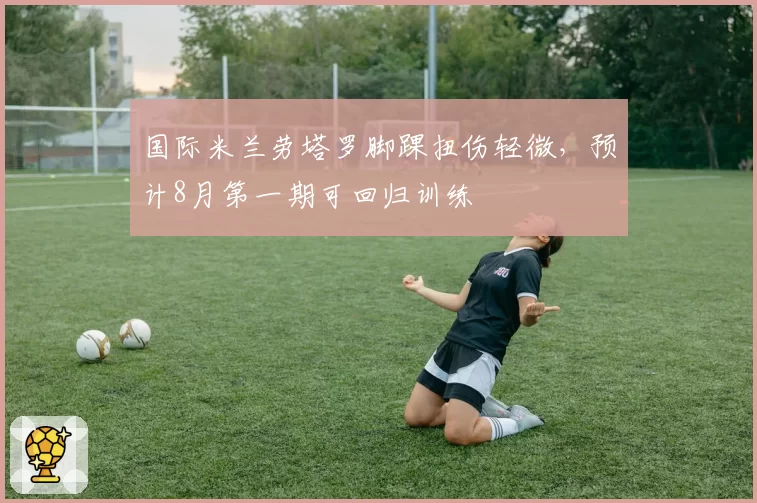 国际米兰劳塔罗脚踝扭伤轻微，预计8月第一期可回归训练