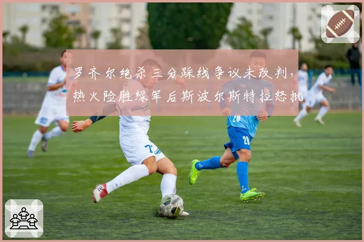 罗齐尔绝杀三分踩线争议未改判，热火险胜绿军后斯波尔斯特拉怒批技术台