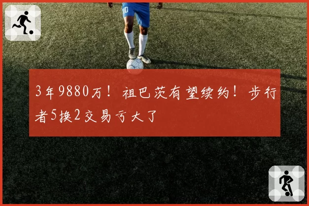 3年9880万！祖巴茨有望续约！步行者5换2交易亏大了