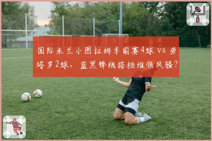 国际米兰小图拉姆季前赛4球 vs 劳塔罗2球,蓝黑锋线搭档谁领风骚?