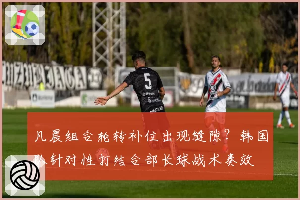 凡晨组合轮转补位出现缝隙？韩国队针对性打结合部长球战术奏效