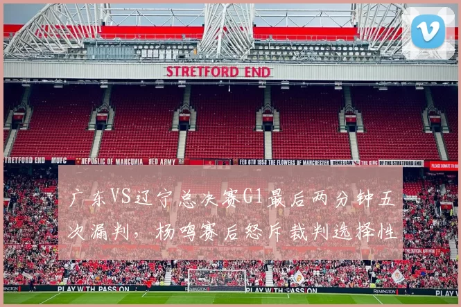 广东VS辽宁总决赛G1最后两分钟五次漏判，杨鸣赛后怒斥裁判选择性失明