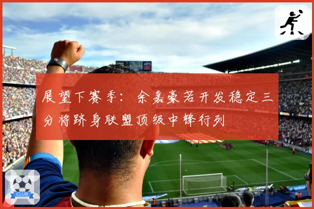 展望下赛季：余嘉豪若开发稳定三分将跻身联盟顶级中锋行列