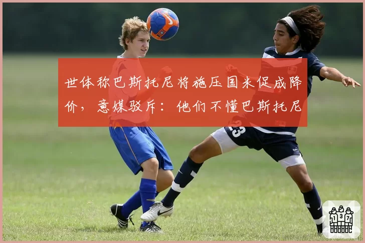 世体称巴斯托尼将施压国米促成降价，意媒驳斥：他们不懂巴斯托尼