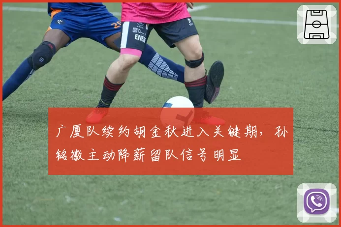 广厦队续约胡金秋进入关键期，孙铭徽主动降薪留队信号明显