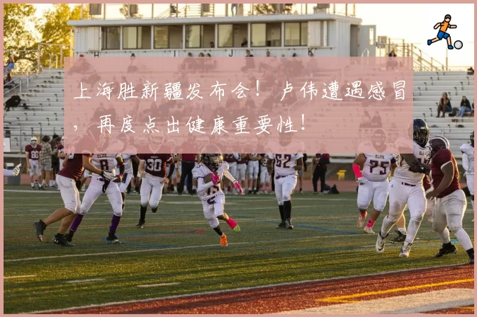 上海胜新疆发布会！卢伟遭遇感冒，再度点出健康重要性！