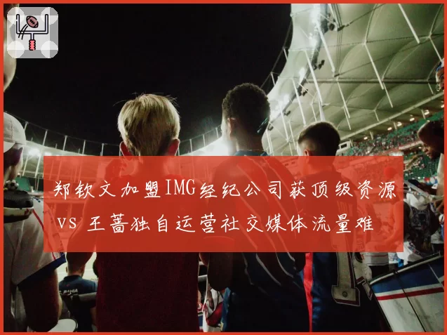 郑钦文加盟IMG经纪公司获顶级资源 vs 王蔷独自运营社交媒体流量难变现，网球商业路径对比