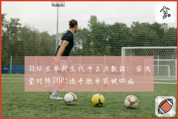 羽坛女单新生代冲击力数据：安洗莹对阵TOP5选手胜率突破四成