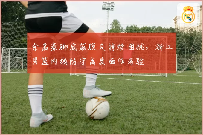 余嘉豪脚底筋膜炎持续困扰，浙江男篮内线防守高度面临考验