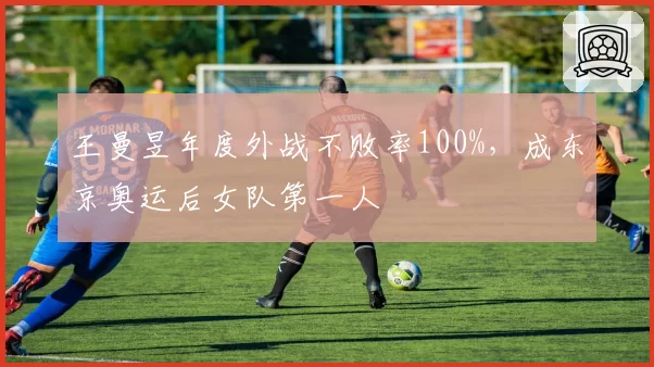 王曼昱年度外战不败率100%,成东京奥运后女队第一人