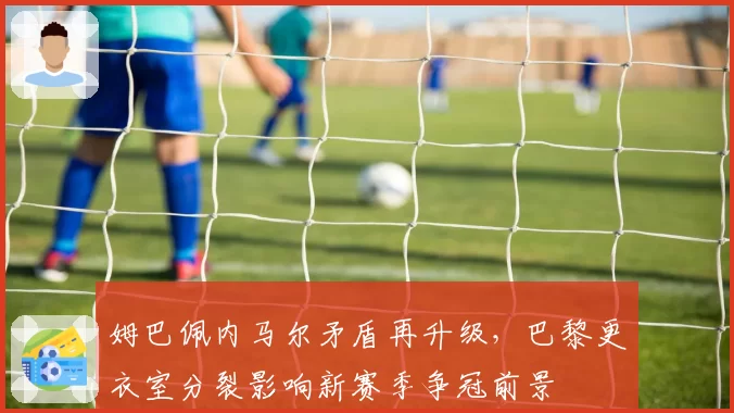 姆巴佩内马尔矛盾再升级，巴黎更衣室分裂影响新赛季争冠前景