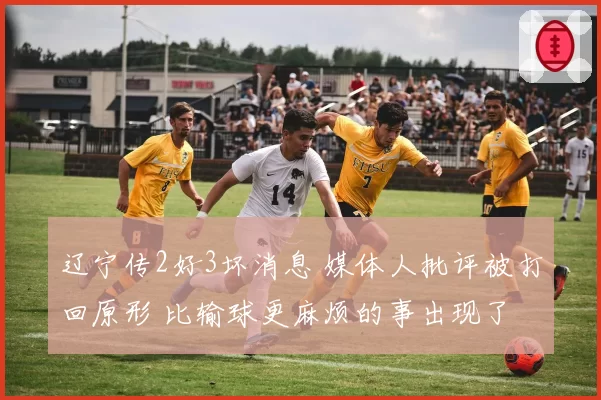辽宁传2好3坏消息 媒体人批评被打回原形 比输球更麻烦的事出现了
