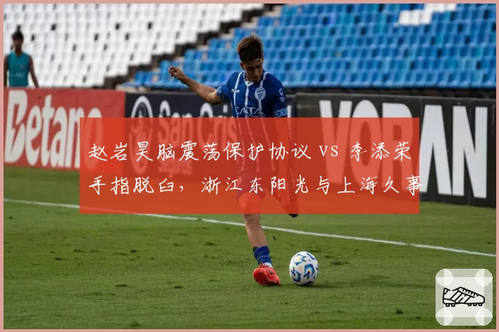 赵岩昊脑震荡保护协议 vs 李添荣手指脱臼，浙江东阳光与上海久事后卫伤病管理对比