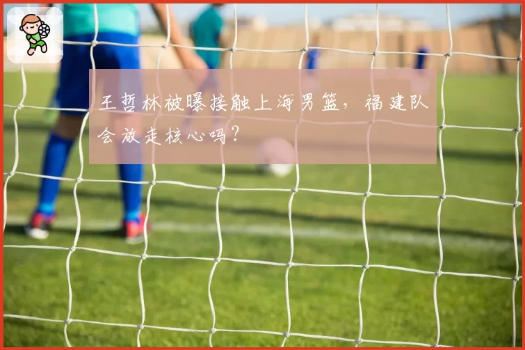 王哲林被曝接触上海男篮,福建队会放走核心吗?