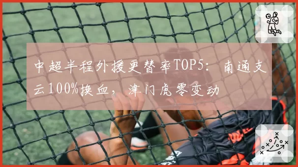 中超半程外援更替率TOP5：南通支云100%换血，津门虎零变动