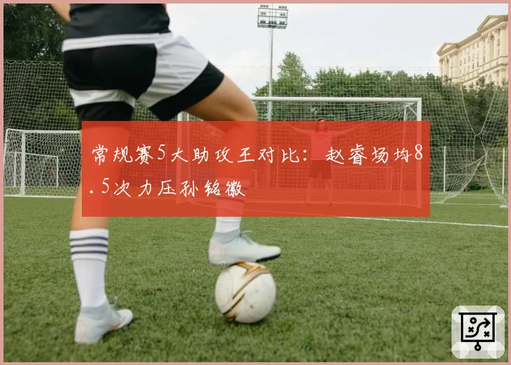 常规赛5大助攻王对比：赵睿场均8.5次力压孙铭徽