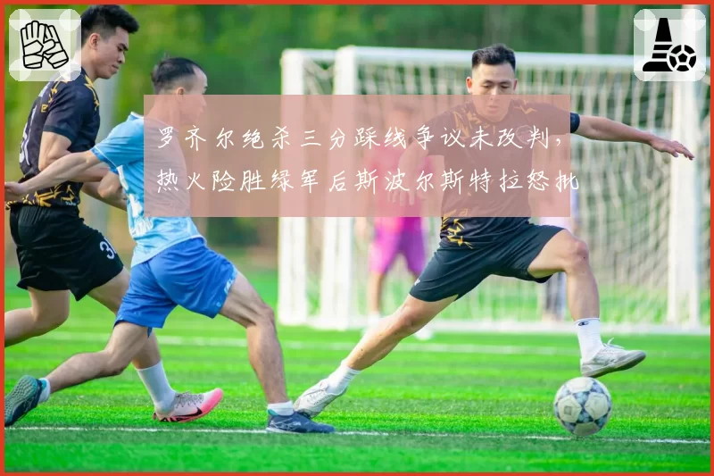 罗齐尔绝杀三分踩线争议未改判，热火险胜绿军后斯波尔斯特拉怒批技术台