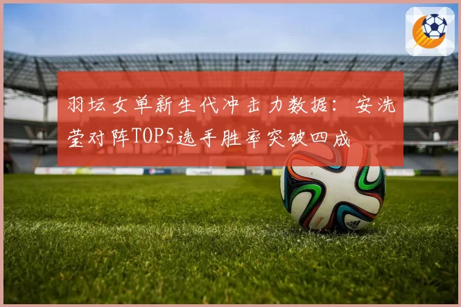 羽坛女单新生代冲击力数据：安洗莹对阵TOP5选手胜率突破四成