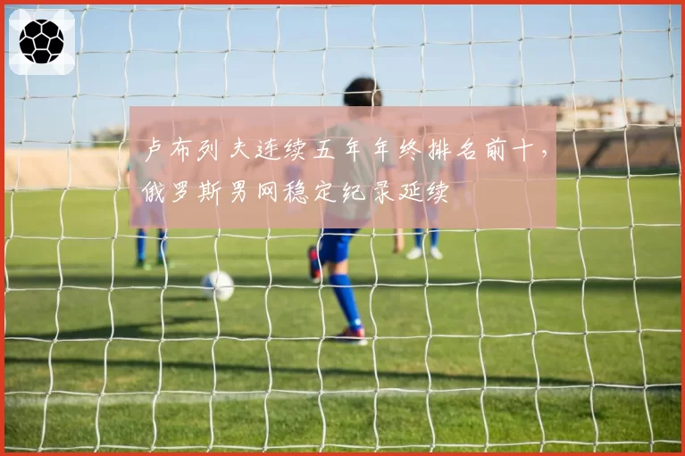 卢布列夫连续五年年终排名前十，俄罗斯男网稳定纪录延续