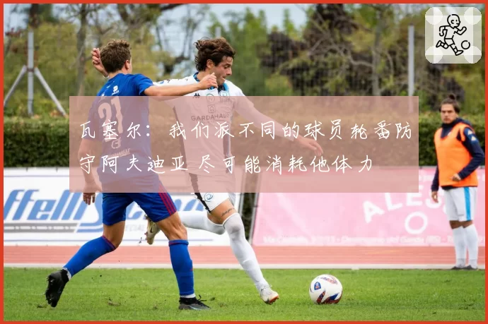 瓦塞尔：我们派不同的球员轮番防守阿夫迪亚 尽可能消耗他体力