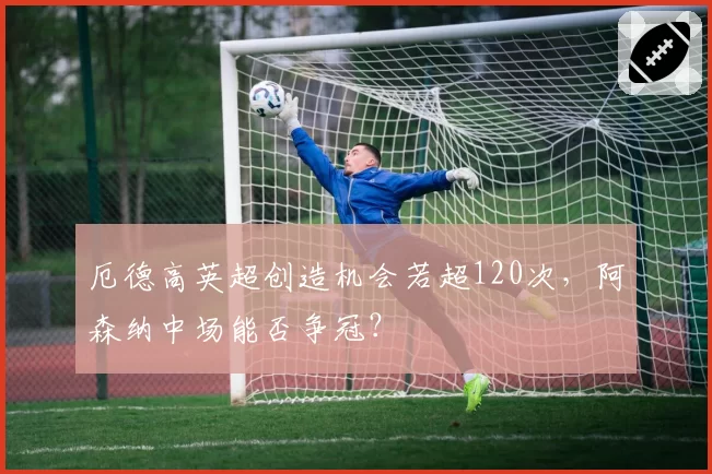 厄德高英超创造机会若超120次，阿森纳中场能否争冠？