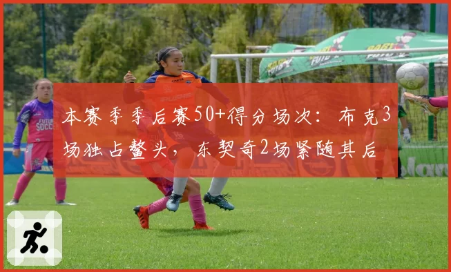 本赛季季后赛50+得分场次：布克3场独占鳌头，东契奇2场紧随其后