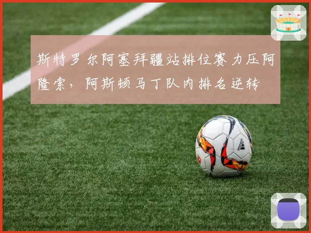 斯特罗尔阿塞拜疆站排位赛力压阿隆索,阿斯顿马丁队内排名逆转
