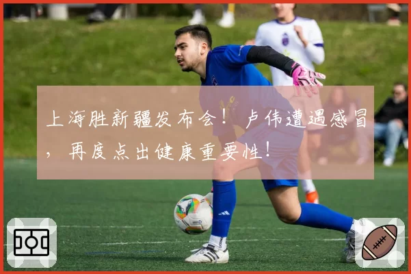 上海胜新疆发布会！卢伟遭遇感冒，再度点出健康重要性！