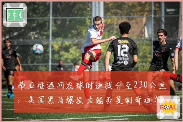 蒂亚福温网发球时速提升至230公里，美国黑马爆发力能否复制奇迹？