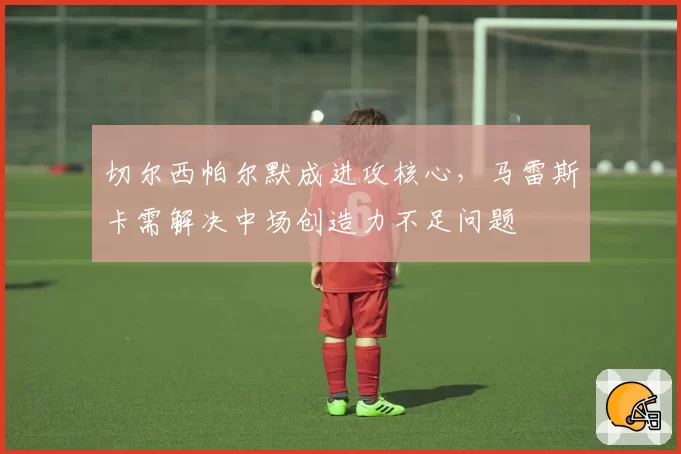 切尔西帕尔默成进攻核心，马雷斯卡需解决中场创造力不足问题