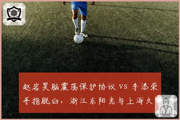 赵岩昊脑震荡保护协议 vs 李添荣手指脱臼，浙江东阳光与上海久事后卫伤病管理对比
