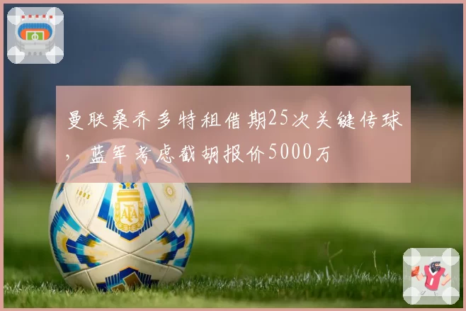 曼联桑乔多特租借期25次关键传球,蓝军考虑截胡报价5000万