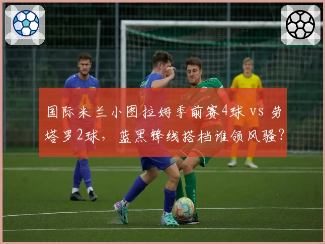 国际米兰小图拉姆季前赛4球 vs 劳塔罗2球,蓝黑锋线搭档谁领风骚?