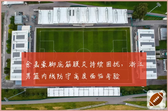 余嘉豪脚底筋膜炎持续困扰，浙江男篮内线防守高度面临考验
