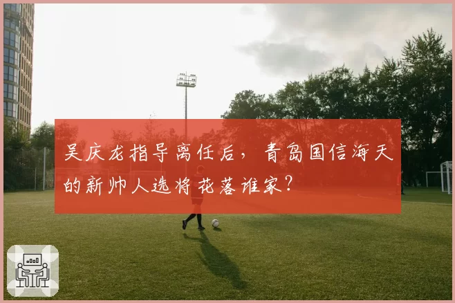 吴庆龙指导离任后，青岛国信海天的新帅人选将花落谁家？