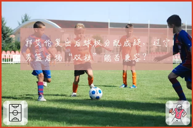 郭艾伦复出后球权分配成疑,辽宁男篮后场“双核”能否兼容?