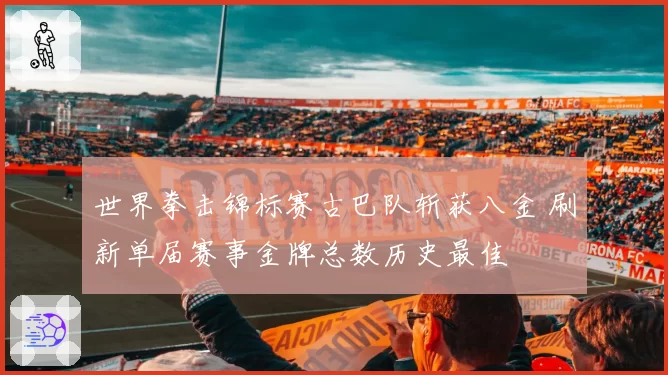 世界拳击锦标赛古巴队斩获八金 刷新单届赛事金牌总数历史最佳