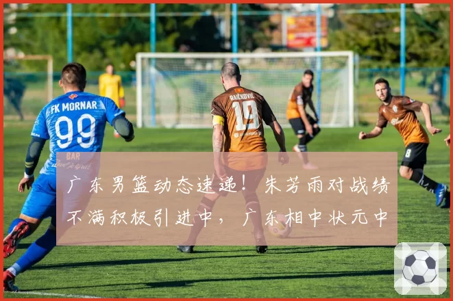 广东男篮动态速递！朱芳雨对战绩不满积极引进中，广东相中状元中锋，焦泊乔继续留在广东，徐杰度假游玩