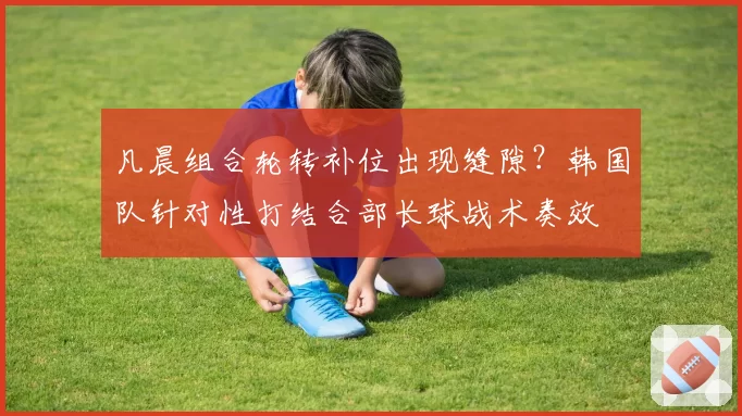 凡晨组合轮转补位出现缝隙？韩国队针对性打结合部长球战术奏效